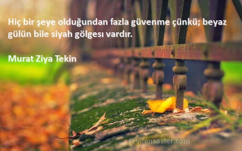Murat Ziya Tekin Sözleri 
Hiç bir şeye olduğundan fazla güvenme çünkü; beyaz gülün bile siyah gölgesı vardır.