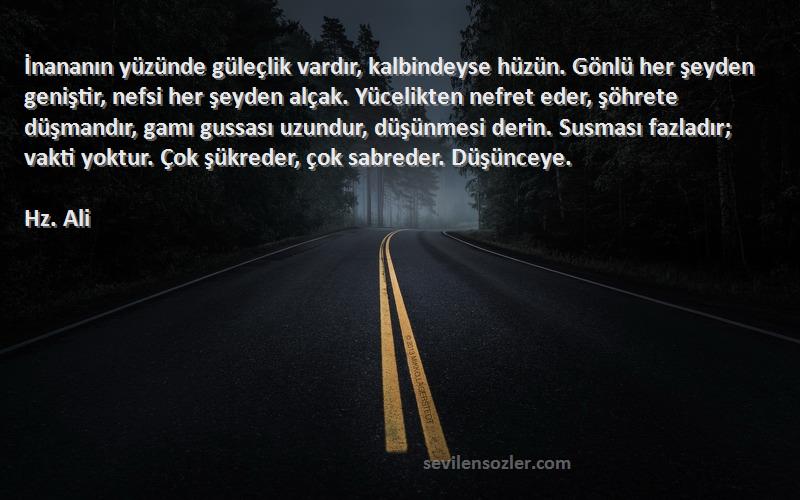 Hz. Ali Sözleri 
İnananın yüzünde güleçlik vardır, kalbindeyse hüzün. Gönlü her şeyden geniştir, nefsi her şeyden alçak. Yücelikten nefret eder, şöhrete düşmandır, gamı gussası uzundur, düşünmesi derin. Susması fazladır; vakti yoktur. Çok şükreder, çok sabreder. Düşünceye.