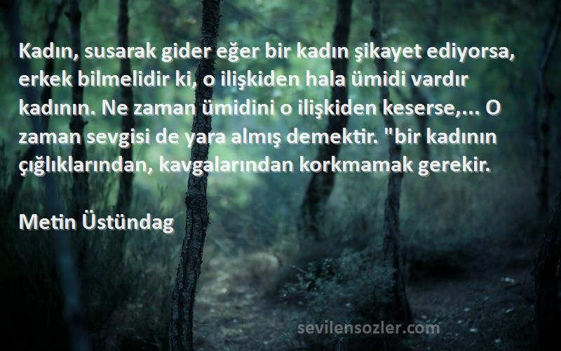 Metin Üstündag Sözleri 
Kadın, susarak gider eğer bir kadın şikayet ediyorsa, erkek bilmelidir ki, o ilişkiden hala ümidi vardır kadının. Ne zaman ümidini o ilişkiden keserse,... O zaman sevgisi de yara almış demektir. bir kadının çığlıklarından, kavgalarından korkmamak gerekir.