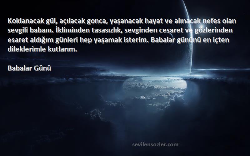 Babalar Günü Sözleri 
Koklanacak gül, açılacak gonca, yaşanacak hayat ve alınacak nefes olan sevgili babam. İkliminden tasasızlık, sevginden cesaret ve gözlerinden esaret aldığım günleri hep yaşamak isterim. Babalar gününü en içten dileklerimle kutlarım.