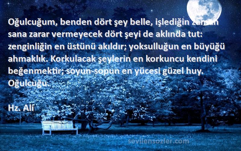 Hz. Ali Sözleri 
Oğulcuğum, benden dört şey belle, işlediğin zaman sana zarar vermeyecek dört şeyi de aklında tut: zenginliğin en üstünü akıldır; yoksulluğun en büyüğü ahmaklık. Korkulacak şeylerin en korkuncu kendini beğenmektir; soyun-sopun en yücesi güzel huy. Oğulcuğu.