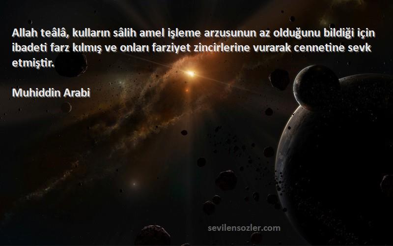 Muhiddin Arabi Sözleri 
Allah teâlâ, kulların sâlih amel işleme arzusunun az olduğunu bildiği için ibadeti farz kılmış ve onları farziyet zincirlerine vurarak cennetine sevk etmiştir.