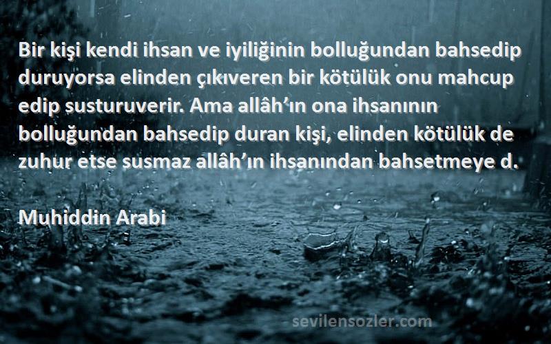 Muhiddin Arabi Sözleri 
Bir kişi kendi ihsan ve iyiliğinin bolluğundan bahsedip duruyorsa elinden çıkıveren bir kötülük onu mahcup edip susturuverir. Ama allâh’ın ona ihsanının bolluğundan bahsedip duran kişi, elinden kötülük de zuhur etse susmaz allâh’ın ihsanından bahsetmeye d.