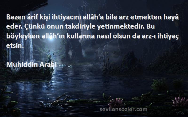 Muhiddin Arabi Sözleri 
Bazen ârif kişi ihtiyacını allâh’a bile arz etmekten hayâ eder. Çünkü onun takdiriyle yetinmektedir. Bu böyleyken allâh’ın kullarına nasıl olsun da arz-ı ihtiyaç etsin.