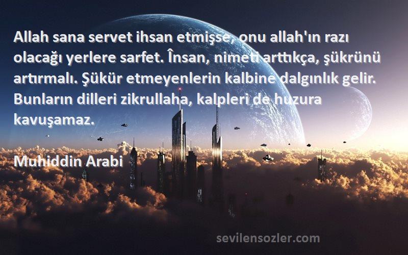 Muhiddin Arabi Sözleri 
Allah sana servet ihsan etmişse, onu allah'ın razı olacağı yerlere sarfet. Însan, nimeti arttıkça, şükrünü artırmalı. Şükür etmeyenlerin kalbine dalgınlık gelir. Bunların dilleri zikrullaha, kalpleri de huzura kavuşamaz.