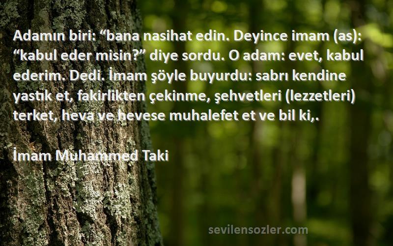 İmam Muhammed Taki Sözleri 
Adamın biri: “bana nasihat edin. Deyince imam (as): “kabul eder misin?” diye sordu. O adam: evet, kabul ederim. Dedi. İmam şöyle buyurdu: sabrı kendine yastık et, fakirlikten çekinme, şehvetleri (lezzetleri) terket, heva ve hevese muhalefet et ve bil ki,.