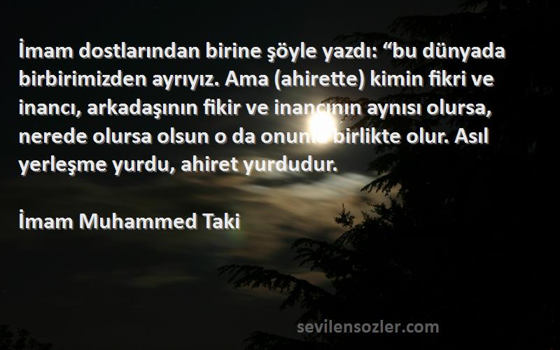 İmam Muhammed Taki Sözleri 
İmam dostlarından birine şöyle yazdı: “bu dünyada birbirimizden ayrıyız. Ama (ahirette) kimin fikri ve inancı, arkadaşının fikir ve inancının aynısı olursa, nerede olursa olsun o da onunla birlikte olur. Asıl yerleşme yurdu, ahiret yurdudur.