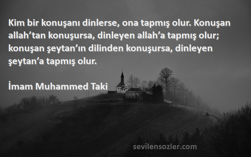 İmam Muhammed Taki Sözleri 
Kim bir konuşanı dinlerse, ona tapmış olur. Konuşan allah’tan konuşursa, dinleyen allah’a tapmış olur; konuşan şeytan’ın dilinden konuşursa, dinleyen şeytan’a tapmış olur.