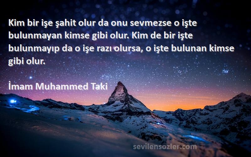 İmam Muhammed Taki Sözleri 
Kim bir işe şahit olur da onu sevmezse o işte bulunmayan kimse gibi olur. Kim de bir işte bulunmayıp da o işe razı olursa, o işte bulunan kimse gibi olur.