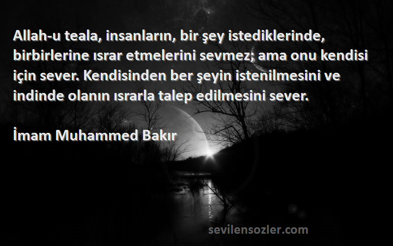 İmam Muhammed Bakır Sözleri 
Allah-u teala, insanların, bir şey istediklerinde, birbirlerine ısrar etmelerini sevmez; ama onu kendisi için sever. Kendisinden ber şeyin istenilmesini ve indinde olanın ısrarla talep edilmesini sever.