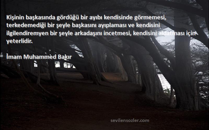 İmam Muhammed Bakır Sözleri 
Kişinin başkasında gördüğü bir ayıbı kendisinde görmemesi, terkedemediği bir şeyle başkasını ayıplaması ve kendisini ilgilendiremyen bir şeyle arkadaşını incetmesi, kendisini aldatması için yeterlidir.