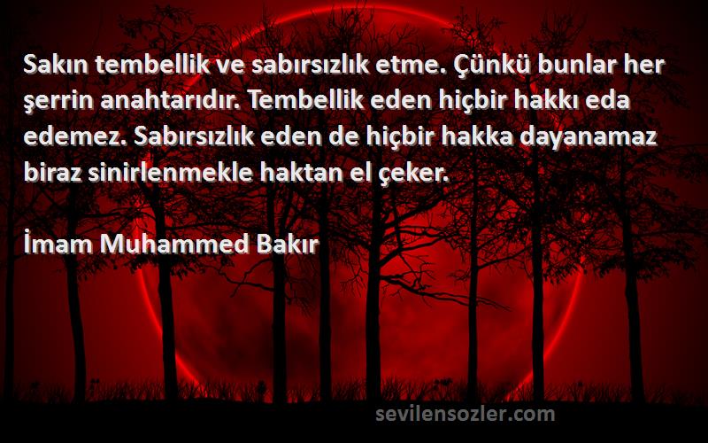 İmam Muhammed Bakır Sözleri 
Sakın tembellik ve sabırsızlık etme. Çünkü bunlar her şerrin anahtarıdır. Tembellik eden hiçbir hakkı eda edemez. Sabırsızlık eden de hiçbir hakka dayanamaz biraz sinirlenmekle haktan el çeker.