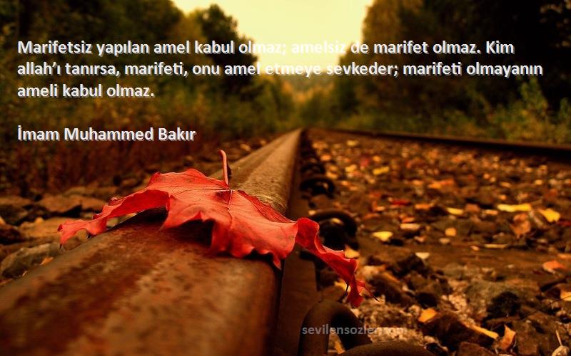 İmam Muhammed Bakır Sözleri 
Marifetsiz yapılan amel kabul olmaz; amelsiz de marifet olmaz. Kim allah’ı tanırsa, marifeti, onu amel etmeye sevkeder; marifeti olmayanın ameli kabul olmaz.