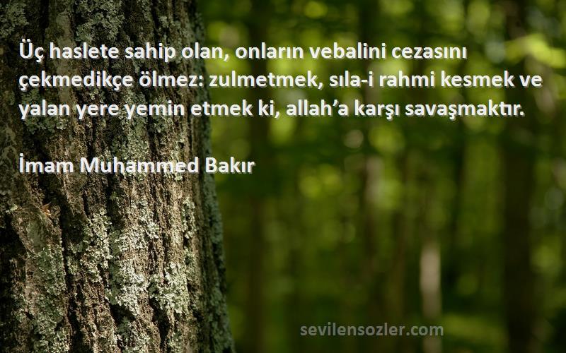 İmam Muhammed Bakır Sözleri 
Üç haslete sahip olan, onların vebalini cezasını çekmedikçe ölmez: zulmetmek, sıla-i rahmi kesmek ve yalan yere yemin etmek ki, allah’a karşı savaşmaktır.