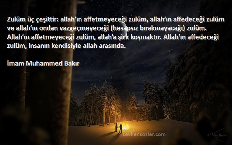 İmam Muhammed Bakır Sözleri 
Zulüm üç çeşittir: allah’ın affetmeyeceği zulüm, allah’ın affedeceği zulüm ve allah’ın ondan vazgeçmeyeceği (hesapsız bırakmayacağı) zulüm. Allah’ın affetmeyeceği zulüm, allah’a şirk koşmaktır. Allah’ın affedeceği zulüm, insanın kendisiyle allah arasında.