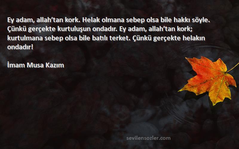 İmam Musa Kazım Sözleri 
Ey adam, allah’tan kork. Helak olmana sebep olsa bile hakkı söyle. Çünkü gerçekte kurtuluşun ondadır. Ey adam, allah’tan kork; kurtulmana sebep olsa bile batılı terket. Çünkü gerçekte helakın ondadır!