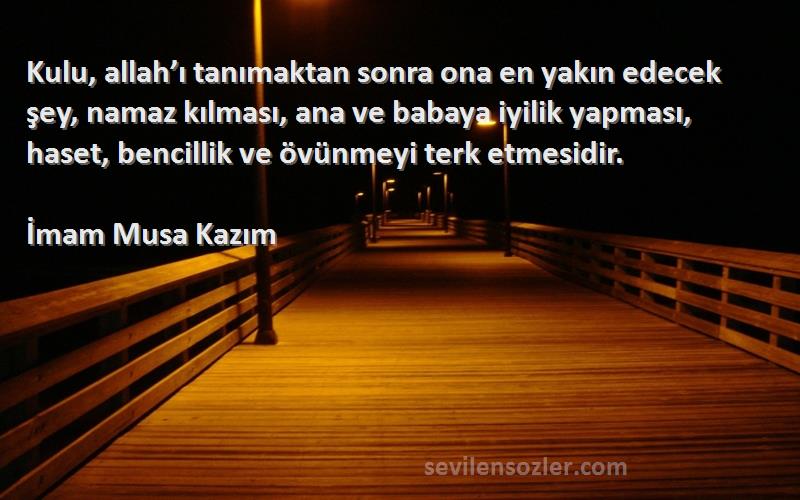 İmam Musa Kazım Sözleri 
Kulu, allah’ı tanımaktan sonra ona en yakın edecek şey, namaz kılması, ana ve babaya iyilik yapması, haset, bencillik ve övünmeyi terk etmesidir.