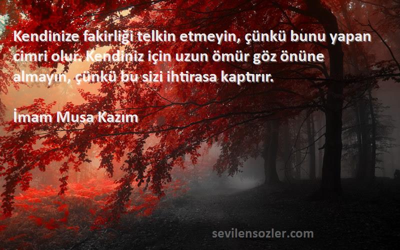 İmam Musa Kazım Sözleri 
Kendinize fakirliği telkin etmeyin, çünkü bunu yapan cimri olur. Kendiniz için uzun ömür göz önüne almayın, çünkü bu sizi ihtirasa kaptırır.