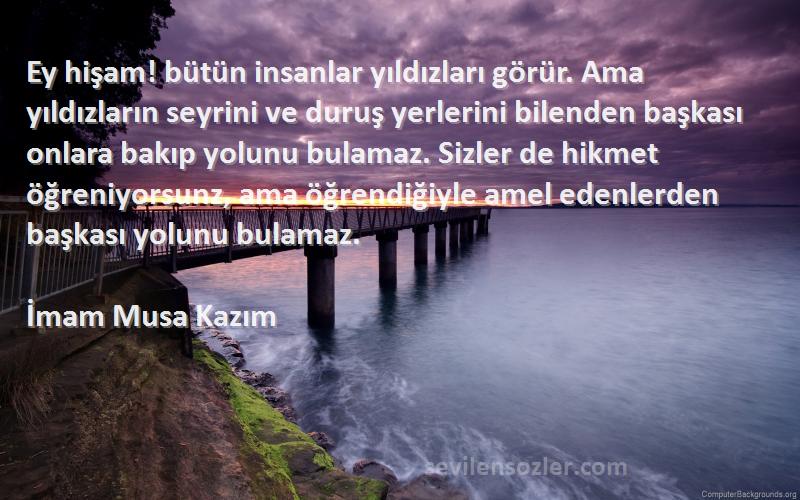 İmam Musa Kazım Sözleri 
Ey hişam! bütün insanlar yıldızları görür. Ama yıldızların seyrini ve duruş yerlerini bilenden başkası onlara bakıp yolunu bulamaz. Sizler de hikmet öğreniyorsunz, ama öğrendiğiyle amel edenlerden başkası yolunu bulamaz.