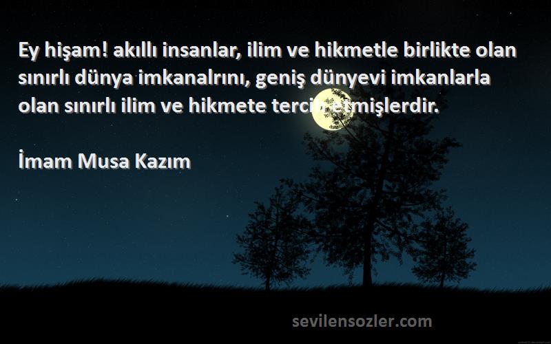 İmam Musa Kazım Sözleri 
Ey hişam! akıllı insanlar, ilim ve hikmetle birlikte olan sınırlı dünya imkanalrını, geniş dünyevi imkanlarla olan sınırlı ilim ve hikmete tercih etmişlerdir.