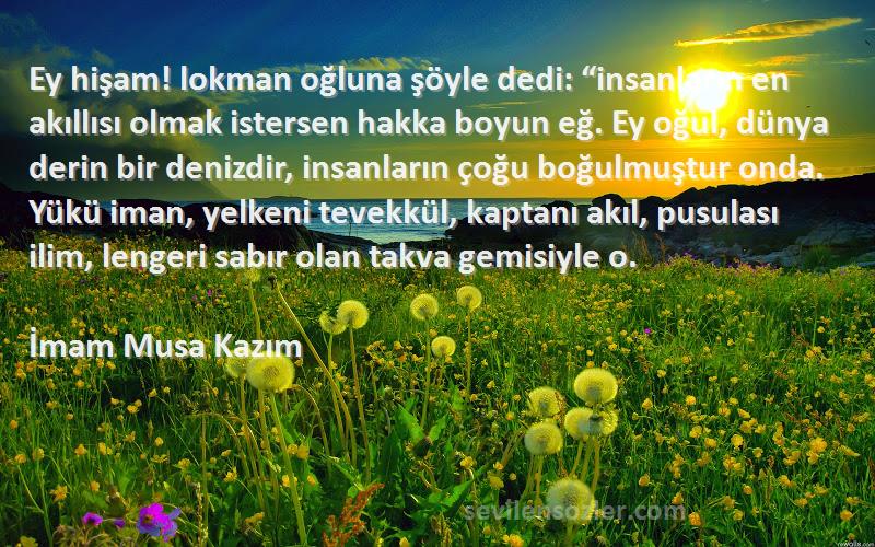 İmam Musa Kazım Sözleri 
Ey hişam! lokman oğluna şöyle dedi: “insanların en akıllısı olmak istersen hakka boyun eğ. Ey oğul, dünya derin bir denizdir, insanların çoğu boğulmuştur onda. Yükü iman, yelkeni tevekkül, kaptanı akıl, pusulası ilim, lengeri sabır olan takva gemisiyle o.