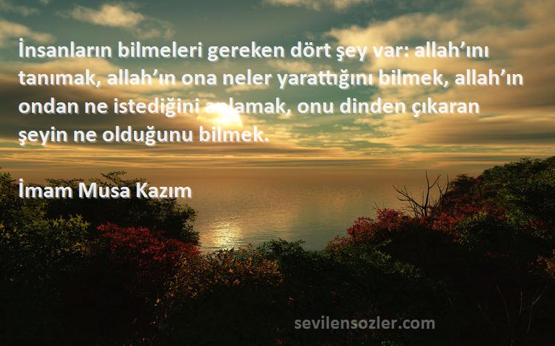 İmam Musa Kazım Sözleri 
İnsanların bilmeleri gereken dört şey var: allah’ını tanımak, allah’ın ona neler yarattığını bilmek, allah’ın ondan ne istediğini anlamak, onu dinden çıkaran şeyin ne olduğunu bilmek.