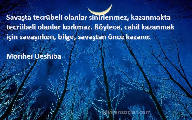 Morihei Ueshiba Sözleri 
Savaşta tecrübeli olanlar sinirlenmez, kazanmakta tecrübeli olanlar korkmaz. Böylece, cahil kazanmak için savaşırken, bilge, savaştan önce kazanır.