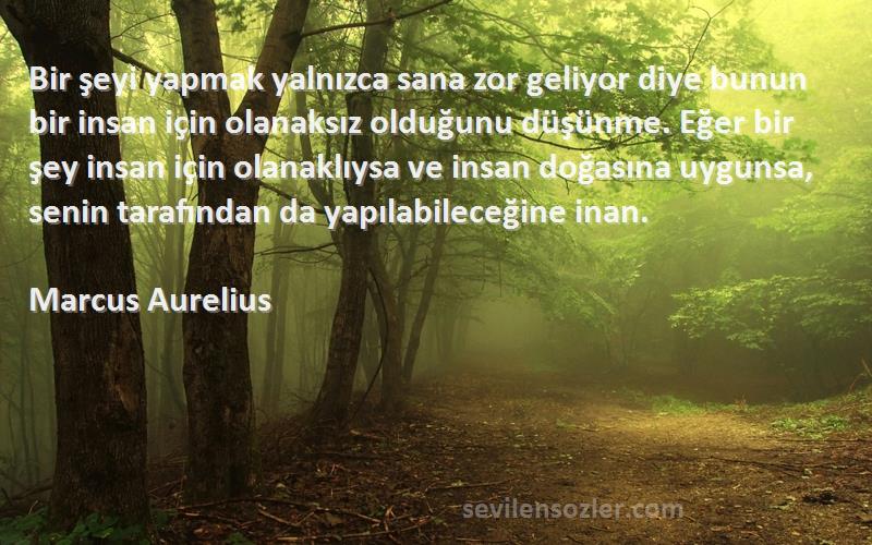 Marcus Aurelius Sözleri 
Bir şeyi yapmak yalnızca sana zor geliyor diye bunun bir insan için olanaksız olduğunu düşünme. Eğer bir şey insan için olanaklıysa ve insan doğasına uygunsa, senin tarafından da yapılabileceğine inan.