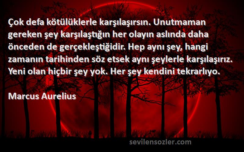 Marcus Aurelius Sözleri 
Çok defa kötülüklerle karşılaşırsın. Unutmaman gereken şey karşılaştığın her olayın aslında daha önceden de gerçekleştiğidir. Hep aynı şey, hangi zamanın tarihinden söz etsek aynı şeylerle karşılaşırız. Yeni olan hiçbir şey yok. Her şey kendini tekrarlıyo.