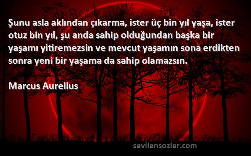 Marcus Aurelius Sözleri 
Şunu asla aklından çıkarma, ister üç bin yıl yaşa, ister otuz bin yıl, şu anda sahip olduğundan başka bir yaşamı yitiremezsin ve mevcut yaşamın sona erdikten sonra yeni bir yaşama da sahip olamazsın.