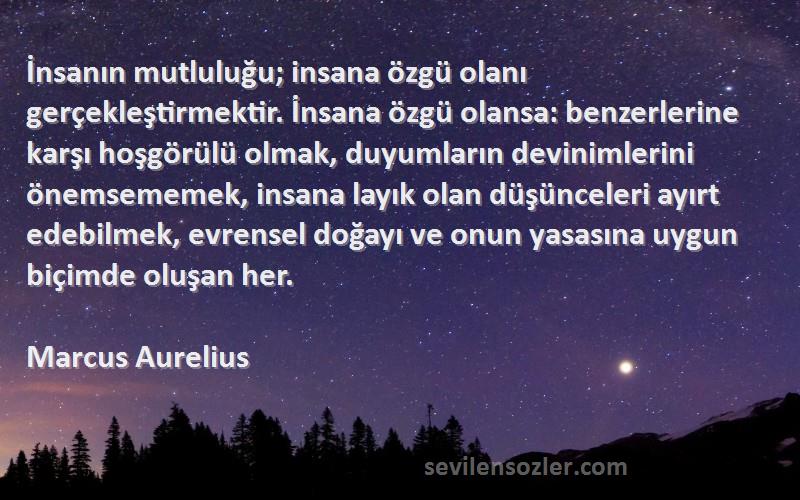 Marcus Aurelius Sözleri 
İnsanın mutluluğu; insana özgü olanı gerçekleştirmektir. İnsana özgü olansa: benzerlerine karşı hoşgörülü olmak, duyumların devinimlerini önemsememek, insana layık olan düşünceleri ayırt edebilmek, evrensel doğayı ve onun yasasına uygun biçimde oluşan her.