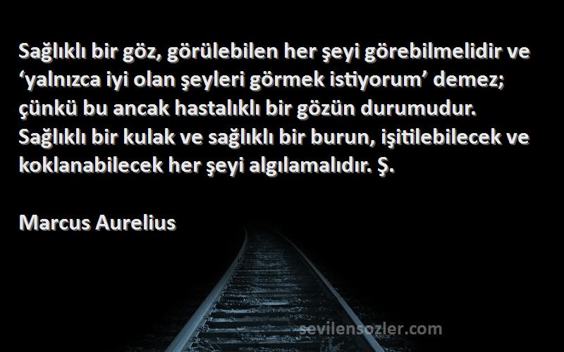 Marcus Aurelius Sözleri 
Sağlıklı bir göz, görülebilen her şeyi görebilmelidir ve ‘yalnızca iyi olan şeyleri görmek istiyorum’ demez; çünkü bu ancak hastalıklı bir gözün durumudur. Sağlıklı bir kulak ve sağlıklı bir burun, işitilebilecek ve koklanabilecek her şeyi algılamalıdır. Ş.