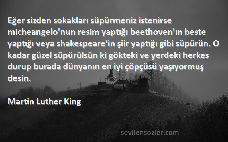 Martin Luther King Sözleri 
Eğer sizden sokakları süpürmeniz istenirse micheangelo'nun resim yaptığı beethoven'ın beste yaptığı veya shakespeare'in şiir yaptığı gibi süpürün. O kadar güzel süpürülsün ki gökteki ve yerdeki herkes durup burada dünyanın en iyi çöpçüsü yaşıyormuş desin.