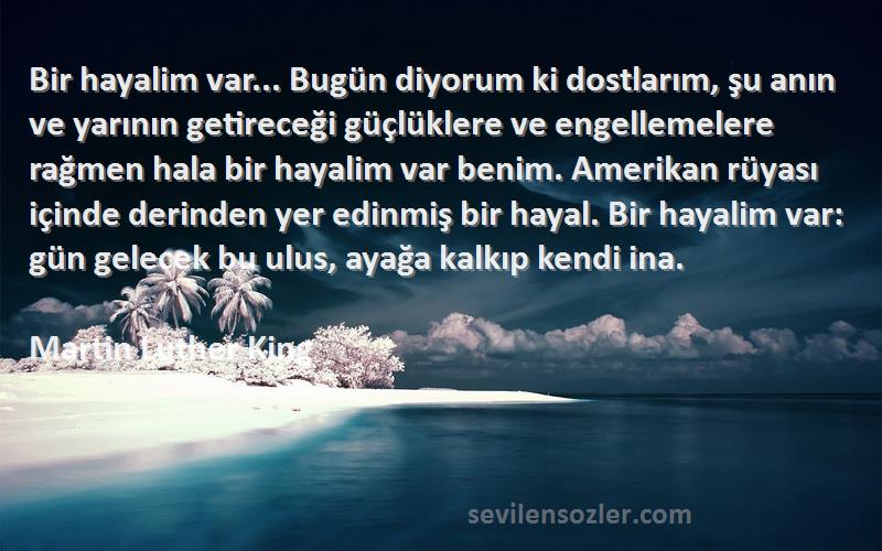 Martin Luther King Sözleri 
Bir hayalim var... Bugün diyorum ki dostlarım, şu anın ve yarının getireceği güçlüklere ve engellemelere rağmen hala bir hayalim var benim. Amerikan rüyası içinde derinden yer edinmiş bir hayal. Bir hayalim var: gün gelecek bu ulus, ayağa kalkıp kendi ina.