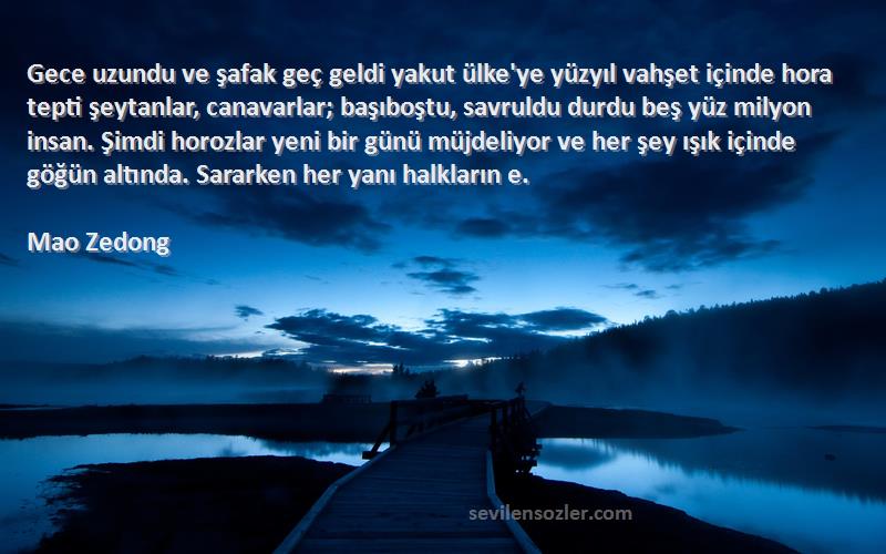 Mao Zedong Sözleri 
Gece uzundu ve şafak geç geldi yakut ülke'ye yüzyıl vahşet içinde hora tepti şeytanlar, canavarlar; başıboştu, savruldu durdu beş yüz milyon insan. Şimdi horozlar yeni bir günü müjdeliyor ve her şey ışık içinde göğün altında. Sararken her yanı halkların e.