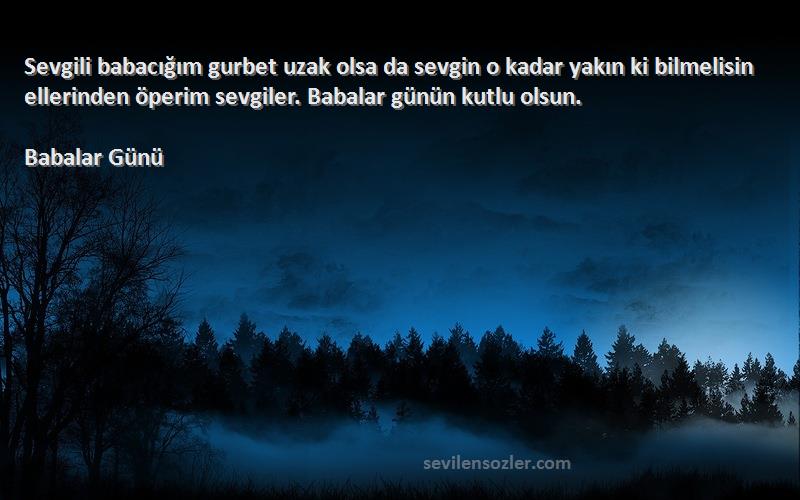 Babalar Günü Sözleri 
Sevgili babacığım gurbet uzak olsa da sevgin o kadar yakın ki bilmelisin ellerinden öperim sevgiler. Babalar günün kutlu olsun.