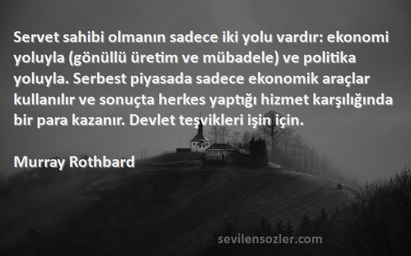 Murray Rothbard Sözleri 
Servet sahibi olmanın sadece iki yolu vardır: ekonomi yoluyla (gönüllü üretim ve mübadele) ve politika yoluyla. Serbest piyasada sadece ekonomik araçlar kullanılır ve sonuçta herkes yaptığı hizmet karşılığında bir para kazanır. Devlet teşvikleri işin için.