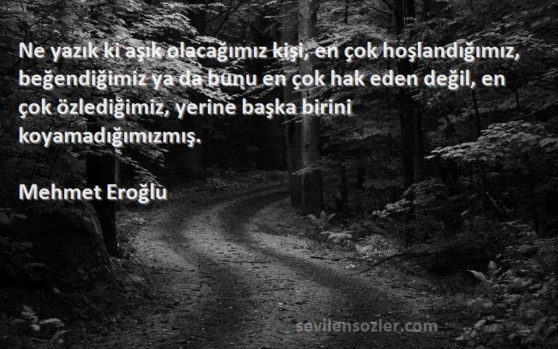 Mehmet Eroğlu Sözleri 
Ne yazık ki aşık olacağımız kişi, en çok hoşlandığımız, beğendiğimiz ya da bunu en çok hak eden değil, en çok özlediğimiz, yerine başka birini koyamadığımızmış.