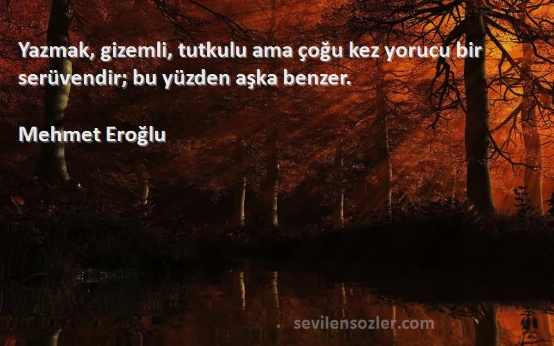 Mehmet Eroğlu Sözleri 
Yazmak, gizemli, tutkulu ama çoğu kez yorucu bir serüvendir; bu yüzden aşka benzer.