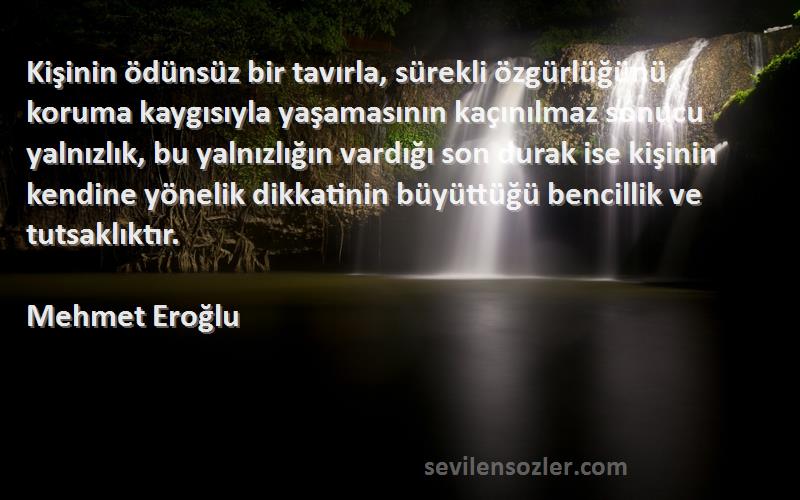 Mehmet Eroğlu Sözleri 
Kişinin ödünsüz bir tavırla, sürekli özgürlüğünü koruma kaygısıyla yaşamasının kaçınılmaz sonucu yalnızlık, bu yalnızlığın vardığı son durak ise kişinin kendine yönelik dikkatinin büyüttüğü bencillik ve tutsaklıktır.