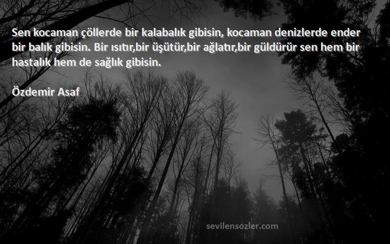 Özdemir Asaf Sözleri 
Sen kocaman çöllerde bir kalabalık gibisin, kocaman denizlerde ender bir balık gibisin. Bir ısıtır,bir üşütür,bir ağlatır,bir güldürür sen hem bir hastalık hem de sağlık gibisin.