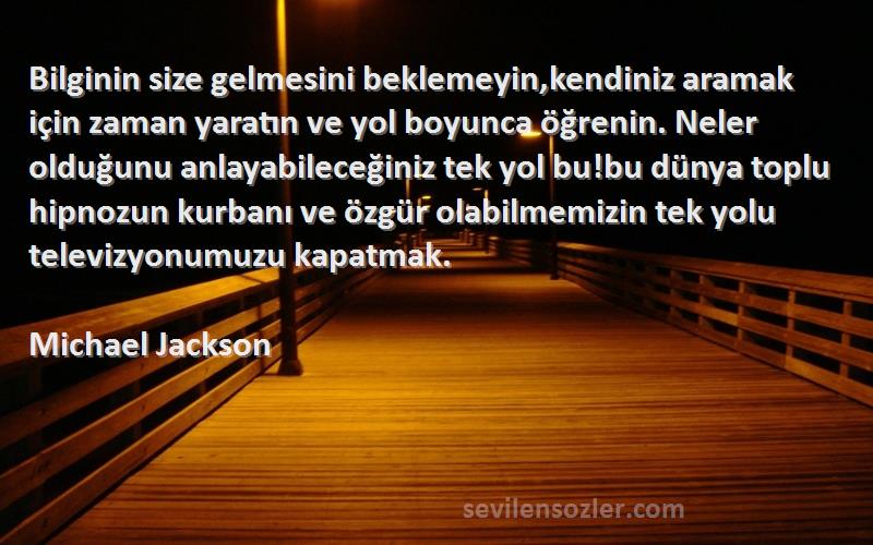 Michael Jackson Sözleri 
Bilginin size gelmesini beklemeyin,kendiniz aramak için zaman yaratın ve yol boyunca öğrenin. Neler olduğunu anlayabileceğiniz tek yol bu!bu dünya toplu hipnozun kurbanı ve özgür olabilmemizin tek yolu televizyonumuzu kapatmak.