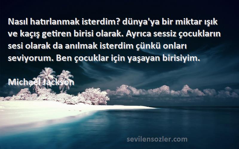 Michael Jackson Sözleri 
Nasıl hatırlanmak isterdim? dünya'ya bir miktar ışık ve kaçış getiren birisi olarak. Ayrıca sessiz çocukların sesi olarak da anılmak isterdim çünkü onları seviyorum. Ben çocuklar için yaşayan birisiyim.