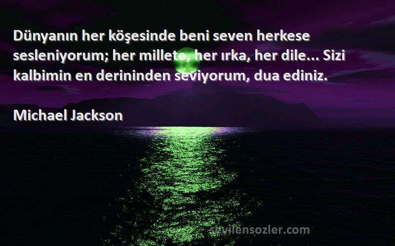 Michael Jackson Sözleri 
Dünyanın her köşesinde beni seven herkese sesleniyorum; her millete, her ırka, her dile... Sizi kalbimin en derininden seviyorum, dua ediniz.