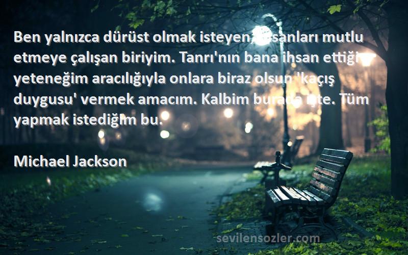 Michael Jackson Sözleri 
Ben yalnızca dürüst olmak isteyen, insanları mutlu etmeye çalışan biriyim. Tanrı'nın bana ihsan ettiği yeteneğim aracılığıyla onlara biraz olsun 'kaçış duygusu' vermek amacım. Kalbim burada işte. Tüm yapmak istediğim bu.