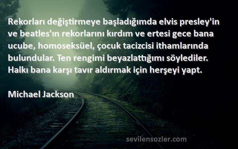 Michael Jackson Sözleri 
Rekorları değiştirmeye başladığımda elvis presley'in ve beatles'ın rekorlarını kırdım ve ertesi gece bana ucube, homoseksüel, çocuk tacizcisi ithamlarında bulundular. Ten rengimi beyazlattığımı söylediler. Halkı bana karşı tavır aldırmak için herşeyi yapt.