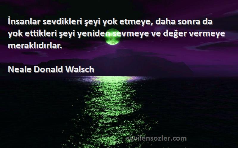 Neale Donald Walsch Sözleri 
İnsanlar sevdikleri şeyi yok etmeye, daha sonra da yok ettikleri şeyi yeniden sevmeye ve değer vermeye meraklıdırlar.