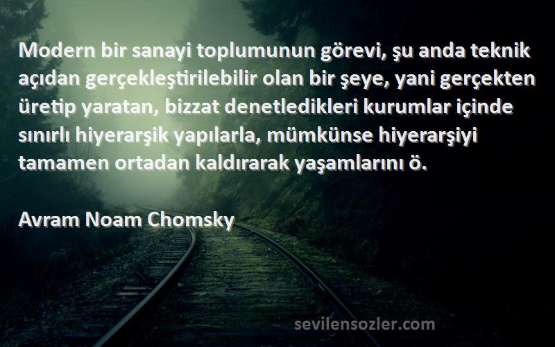 Avram Noam Chomsky Sözleri 
Modern bir sanayi toplumunun görevi, şu anda teknik açıdan gerçekleştirilebilir olan bir şeye, yani gerçekten üretip yaratan, bizzat denetledikleri kurumlar içinde sınırlı hiyerarşik yapılarla, mümkünse hiyerarşiyi tamamen ortadan kaldırarak yaşamlarını ö.