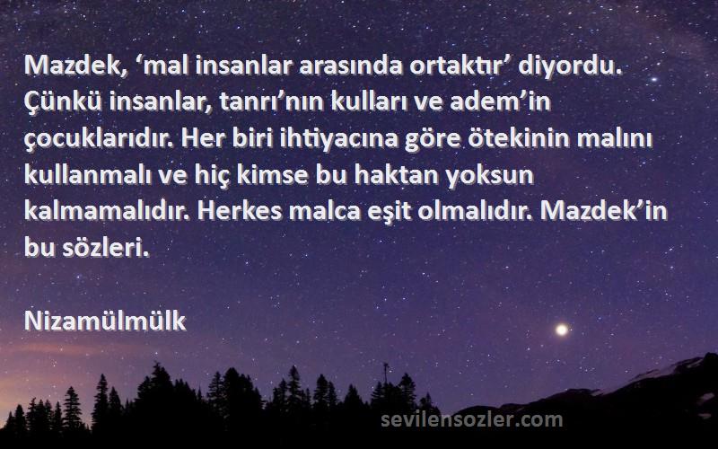 Nizamülmülk Sözleri 
Mazdek, ‘mal insanlar arasında ortaktır’ diyordu. Çünkü insanlar, tanrı’nın kulları ve adem’in çocuklarıdır. Her biri ihtiyacına göre ötekinin malını kullanmalı ve hiç kimse bu haktan yoksun kalmamalıdır. Herkes malca eşit olmalıdır. Mazdek’in bu sözleri.