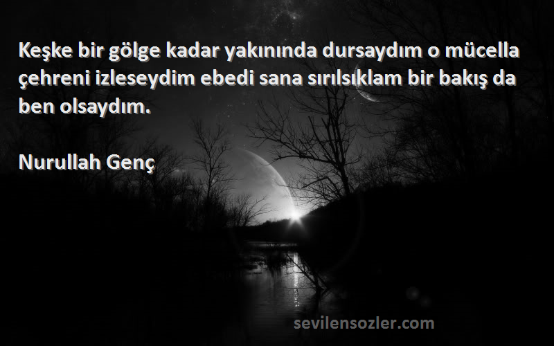 Nurullah Genç Sözleri 
Keşke bir gölge kadar yakınında dursaydım o mücella çehreni izleseydim ebedi sana sırılsıklam bir bakış da ben olsaydım.